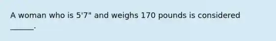 A woman who is 5'7" and weighs 170 pounds is considered ______.