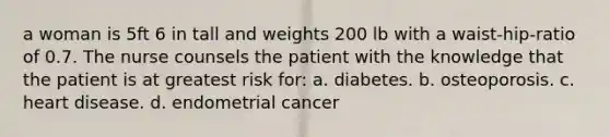 a woman is 5ft 6 in tall and weights 200 lb with a waist-hip-ratio of 0.7. The nurse counsels the patient with the knowledge that the patient is at greatest risk for: a. diabetes. b. osteoporosis. c. heart disease. d. endometrial cancer