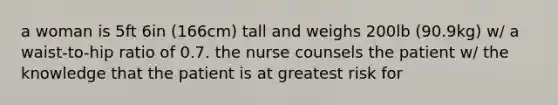 a woman is 5ft 6in (166cm) tall and weighs 200lb (90.9kg) w/ a waist-to-hip ratio of 0.7. the nurse counsels the patient w/ the knowledge that the patient is at greatest risk for