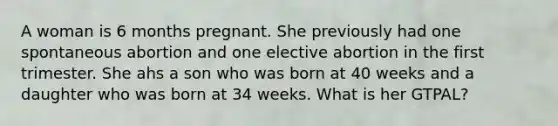 A woman is 6 months pregnant. She previously had one spontaneous abortion and one elective abortion in the first trimester. She ahs a son who was born at 40 weeks and a daughter who was born at 34 weeks. What is her GTPAL?