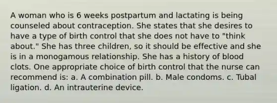 A woman who is 6 weeks postpartum and lactating is being counseled about contraception. She states that she desires to have a type of birth control that she does not have to "think about." She has three children, so it should be effective and she is in a monogamous relationship. She has a history of blood clots. One appropriate choice of birth control that the nurse can recommend is: a. A combination pill. b. Male condoms. c. Tubal ligation. d. An intrauterine device.