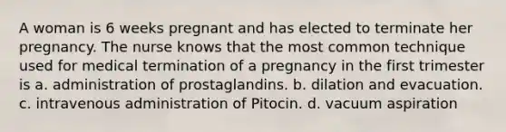 A woman is 6 weeks pregnant and has elected to terminate her pregnancy. The nurse knows that the most common technique used for medical termination of a pregnancy in the first trimester is a. administration of prostaglandins. b. dilation and evacuation. c. intravenous administration of Pitocin. d. vacuum aspiration