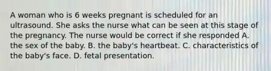 A woman who is 6 weeks pregnant is scheduled for an ultrasound. She asks the nurse what can be seen at this stage of the pregnancy. The nurse would be correct if she responded A. the sex of the baby. B. the baby's heartbeat. C. characteristics of the baby's face. D. fetal presentation.