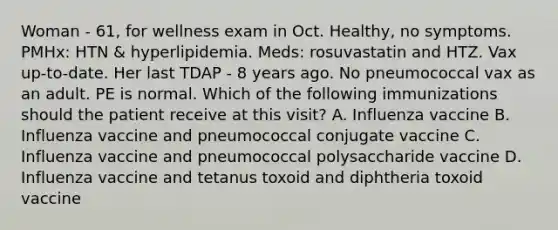 Woman - 61, for wellness exam in Oct. Healthy, no symptoms. PMHx: HTN & hyperlipidemia. Meds: rosuvastatin and HTZ. Vax up-to-date. Her last TDAP - 8 years ago. No pneumococcal vax as an adult. PE is normal. Which of the following immunizations should the patient receive at this visit? A. Influenza vaccine B. Influenza vaccine and pneumococcal conjugate vaccine C. Influenza vaccine and pneumococcal polysaccharide vaccine D. Influenza vaccine and tetanus toxoid and diphtheria toxoid vaccine