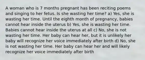 A woman who is 7 months pregnant has been reciting poems and singing to her fetus. Is she wasting her time? a) Yes, she is wasting her time. Until the eighth month of pregnancy, babies cannot hear inside the uterus b) Yes, she is wasting her time. Babies cannot hear inside the uterus at all c) No, she is not wasting her time. Her baby can hear her, but it is unlikely her baby will recognize her voice immediately after birth d) No, she is not wasting her time. Her baby can hear her and will likely recognize her voice immediately after birth