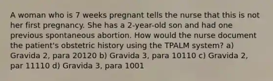 A woman who is 7 weeks pregnant tells the nurse that this is not her first pregnancy. She has a 2-year-old son and had one previous spontaneous abortion. How would the nurse document the patient's obstetric history using the TPALM system? a) Gravida 2, para 20120 b) Gravida 3, para 10110 c) Gravida 2, par 11110 d) Gravida 3, para 1001