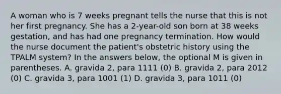 A woman who is 7 weeks pregnant tells the nurse that this is not her first pregnancy. She has a 2-year-old son born at 38 weeks gestation, and has had one pregnancy termination. How would the nurse document the patient's obstetric history using the TPALM system? In the answers below, the optional M is given in parentheses. A. gravida 2, para 1111 (0) B. gravida 2, para 2012 (0) C. gravida 3, para 1001 (1) D. gravida 3, para 1011 (0)