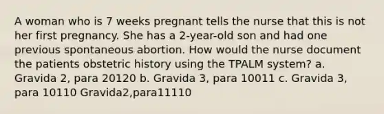 A woman who is 7 weeks pregnant tells the nurse that this is not her first pregnancy. She has a 2-year-old son and had one previous spontaneous abortion. How would the nurse document the patients obstetric history using the TPALM system? a. Gravida 2, para 20120 b. Gravida 3, para 10011 c. Gravida 3, para 10110 Gravida2,para11110