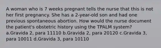 A woman who is 7 weeks pregnant tells the nurse that this is not her first pregnancy. She has a 2-year-old son and had one previous spontaneous abortion. How would the nurse document the patient's obstetric history using the TPALM system? a.Gravida 2, para 11110 b.Gravida 2, para 20120 c.Gravida 3, para 10011 d.Gravida 3, para 10110