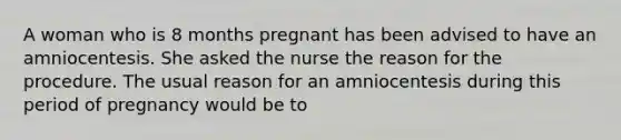 A woman who is 8 months pregnant has been advised to have an amniocentesis. She asked the nurse the reason for the procedure. The usual reason for an amniocentesis during this period of pregnancy would be to