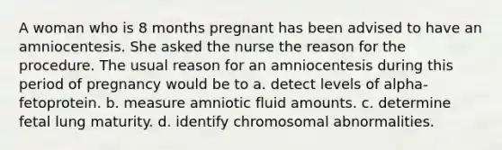 A woman who is 8 months pregnant has been advised to have an amniocentesis. She asked the nurse the reason for the procedure. The usual reason for an amniocentesis during this period of pregnancy would be to a. detect levels of alpha-fetoprotein. b. measure amniotic fluid amounts. c. determine fetal lung maturity. d. identify chromosomal abnormalities.