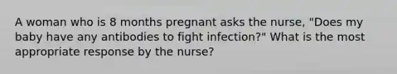 A woman who is 8 months pregnant asks the nurse, "Does my baby have any antibodies to fight infection?" What is the most appropriate response by the nurse?