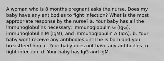 A woman who is 8 months pregnant asks the nurse, Does my baby have any antibodies to fight infection? What is the most appropriate response by the nurse? a. Your baby has all the immunoglobulins necessary: immunoglobulin G (IgG), immunoglobulin M (IgM), and immunoglobulin A (IgA). b. Your baby wont receive any antibodies until he is born and you breastfeed him. c. Your baby does not have any antibodies to fight infection. d. Your baby has IgG and IgM.