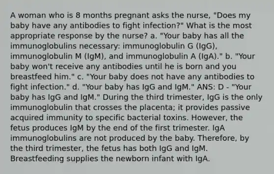 A woman who is 8 months pregnant asks the nurse, "Does my baby have any antibodies to fight infection?" What is the most appropriate response by the nurse? a. "Your baby has all the immunoglobulins necessary: immunoglobulin G (IgG), immunoglobulin M (IgM), and immunoglobulin A (IgA)." b. "Your baby won't receive any antibodies until he is born and you breastfeed him." c. "Your baby does not have any antibodies to fight infection." d. "Your baby has IgG and IgM." ANS: D - "Your baby has IgG and IgM." During the third trimester, IgG is the only immunoglobulin that crosses the placenta; it provides passive acquired immunity to specific bacterial toxins. However, the fetus produces IgM by the end of the first trimester. IgA immunoglobulins are not produced by the baby. Therefore, by the third trimester, the fetus has both IgG and IgM. Breastfeeding supplies the newborn infant with IgA.