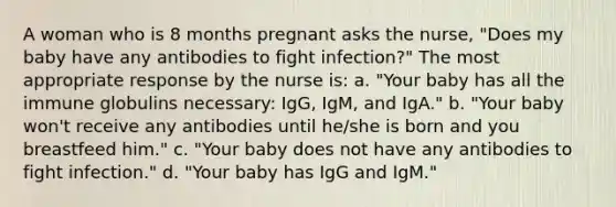 A woman who is 8 months pregnant asks the nurse, "Does my baby have any antibodies to fight infection?" The most appropriate response by the nurse is: a. "Your baby has all the immune globulins necessary: IgG, IgM, and IgA." b. "Your baby won't receive any antibodies until he/she is born and you breastfeed him." c. "Your baby does not have any antibodies to fight infection." d. "Your baby has IgG and IgM."