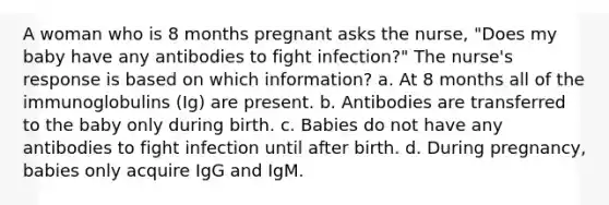 A woman who is 8 months pregnant asks the nurse, "Does my baby have any antibodies to fight infection?" The nurse's response is based on which information? a. At 8 months all of the immunoglobulins (Ig) are present. b. Antibodies are transferred to the baby only during birth. c. Babies do not have any antibodies to fight infection until after birth. d. During pregnancy, babies only acquire IgG and IgM.