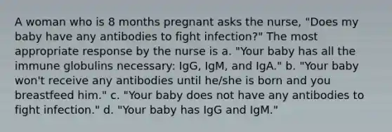 A woman who is 8 months pregnant asks the nurse, "Does my baby have any antibodies to fight infection?" The most appropriate response by the nurse is a. "Your baby has all the immune globulins necessary: IgG, IgM, and IgA." b. "Your baby won't receive any antibodies until he/she is born and you breastfeed him." c. "Your baby does not have any antibodies to fight infection." d. "Your baby has IgG and IgM."