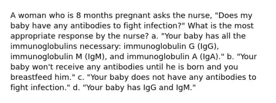 A woman who is 8 months pregnant asks the nurse, "Does my baby have any antibodies to fight infection?" What is the most appropriate response by the nurse? a. "Your baby has all the immunoglobulins necessary: immunoglobulin G (IgG), immunoglobulin M (IgM), and immunoglobulin A (IgA)." b. "Your baby won't receive any antibodies until he is born and you breastfeed him." c. "Your baby does not have any antibodies to fight infection." d. "Your baby has IgG and IgM."