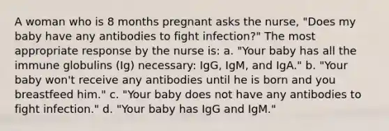 A woman who is 8 months pregnant asks the nurse, "Does my baby have any antibodies to fight infection?" The most appropriate response by the nurse is: a. "Your baby has all the immune globulins (Ig) necessary: IgG, IgM, and IgA." b. "Your baby won't receive any antibodies until he is born and you breastfeed him." c. "Your baby does not have any antibodies to fight infection." d. "Your baby has IgG and IgM."