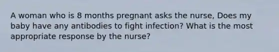 A woman who is 8 months pregnant asks the nurse, Does my baby have any antibodies to fight infection? What is the most appropriate response by the nurse?