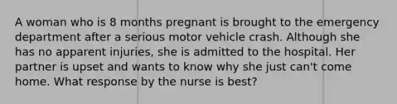 A woman who is 8 months pregnant is brought to the emergency department after a serious motor vehicle crash. Although she has no apparent injuries, she is admitted to the hospital. Her partner is upset and wants to know why she just can't come home. What response by the nurse is best?