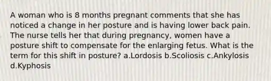 A woman who is 8 months pregnant comments that she has noticed a change in her posture and is having lower back pain. The nurse tells her that during pregnancy, women have a posture shift to compensate for the enlarging fetus. What is the term for this shift in posture? a.Lordosis b.Scoliosis c.Ankylosis d.Kyphosis