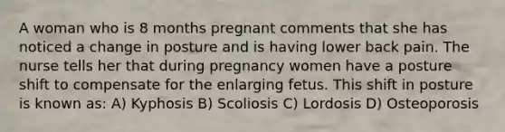 A woman who is 8 months pregnant comments that she has noticed a change in posture and is having lower back pain. The nurse tells her that during pregnancy women have a posture shift to compensate for the enlarging fetus. This shift in posture is known as: A) Kyphosis B) Scoliosis C) Lordosis D) Osteoporosis