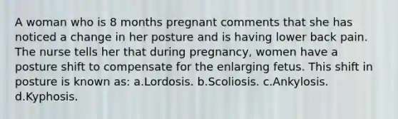 A woman who is 8 months pregnant comments that she has noticed a change in her posture and is having lower back pain. The nurse tells her that during pregnancy, women have a posture shift to compensate for the enlarging fetus. This shift in posture is known as: a.Lordosis. b.Scoliosis. c.Ankylosis. d.Kyphosis.