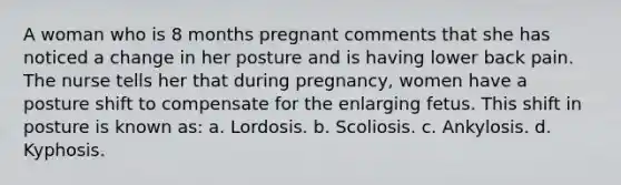 A woman who is 8 months pregnant comments that she has noticed a change in her posture and is having lower back pain. The nurse tells her that during pregnancy, women have a posture shift to compensate for the enlarging fetus. This shift in posture is known as: a. Lordosis. b. Scoliosis. c. Ankylosis. d. Kyphosis.