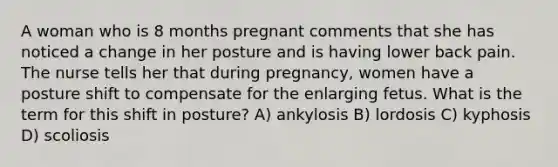 A woman who is 8 months pregnant comments that she has noticed a change in her posture and is having lower back pain. The nurse tells her that during pregnancy, women have a posture shift to compensate for the enlarging fetus. What is the term for this shift in posture? A) ankylosis B) lordosis C) kyphosis D) scoliosis