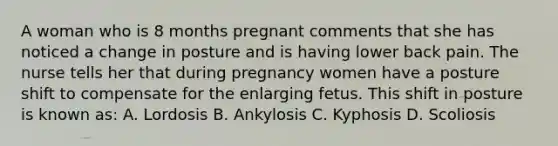 A woman who is 8 months pregnant comments that she has noticed a change in posture and is having lower back pain. The nurse tells her that during pregnancy women have a posture shift to compensate for the enlarging fetus. This shift in posture is known as: A. Lordosis B. Ankylosis C. Kyphosis D. Scoliosis