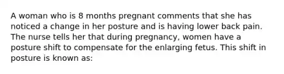 A woman who is 8 months pregnant comments that she has noticed a change in her posture and is having lower back pain. The nurse tells her that during pregnancy, women have a posture shift to compensate for the enlarging fetus. This shift in posture is known as: