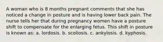 A woman who is 8 months pregnant comments that she has noticed a change in posture and is having lower back pain. The nurse tells her that during pregnancy women have a posture shift to compensate for the enlarging fetus. This shift in posture is known as: a. lordosis. b. scoliosis. c. ankylosis. d. kyphosis.