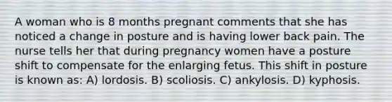 A woman who is 8 months pregnant comments that she has noticed a change in posture and is having lower back pain. The nurse tells her that during pregnancy women have a posture shift to compensate for the enlarging fetus. This shift in posture is known as: A) lordosis. B) scoliosis. C) ankylosis. D) kyphosis.