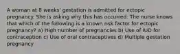 A woman at 8 weeks' gestation is admitted for ectopic pregnancy. She is asking why this has occurred. The nurse knows that which of the following is a known risk factor for ectopic pregnancy? a) High number of pregnancies b) Use of IUD for contraception c) Use of oral contraceptives d) Multiple gestation pregnancy