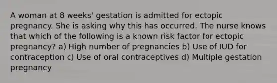 A woman at 8 weeks' gestation is admitted for ectopic pregnancy. She is asking why this has occurred. The nurse knows that which of the following is a known risk factor for ectopic pregnancy? a) High number of pregnancies b) Use of IUD for contraception c) Use of oral contraceptives d) Multiple gestation pregnancy