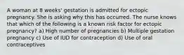 A woman at 8 weeks' gestation is admitted for ectopic pregnancy. She is asking why this has occurred. The nurse knows that which of the following is a known risk factor for ectopic pregnancy? a) High number of pregnancies b) Multiple gestation pregnancy c) Use of IUD for contraception d) Use of oral contraceptives