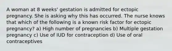 A woman at 8 weeks' gestation is admitted for ectopic pregnancy. She is asking why this has occurred. The nurse knows that which of the following is a known risk factor for ectopic pregnancy? a) High number of pregnancies b) Multiple gestation pregnancy c) Use of IUD for contraception d) Use of oral contraceptives