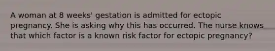 A woman at 8 weeks' gestation is admitted for ectopic pregnancy. She is asking why this has occurred. The nurse knows that which factor is a known risk factor for ectopic pregnancy?