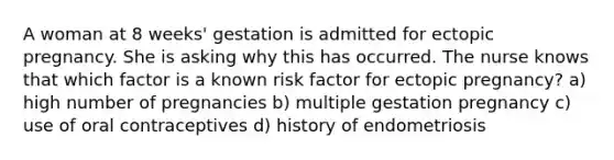 A woman at 8 weeks' gestation is admitted for ectopic pregnancy. She is asking why this has occurred. The nurse knows that which factor is a known risk factor for ectopic pregnancy? a) high number of pregnancies b) multiple gestation pregnancy c) use of oral contraceptives d) history of endometriosis