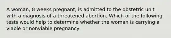 A woman, 8 weeks pregnant, is admitted to the obstetric unit with a diagnosis of a threatened abortion. Which of the following tests would help to determine whether the woman is carrying a viable or nonviable pregnancy