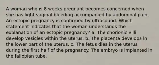 A woman who is 8 weeks pregnant becomes concerned when she has light vaginal bleeding accompanied by abdominal pain. An ectopic pregnancy is confirmed by ultrasound. Which statement indicates that the woman understands the explanation of an ectopic pregnancy? a. The chorionic villi develop vesicles within the uterus. b. The placenta develops in the lower part of the uterus. c. The fetus dies in the uterus during the first half of the pregnancy. The embryo is implanted in the fallopian tube.