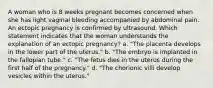 A woman who is 8 weeks pregnant becomes concerned when she has light vaginal bleeding accompanied by abdominal pain. An ectopic pregnancy is confirmed by ultrasound. Which statement indicates that the woman understands the explanation of an ectopic pregnancy? a. "The placenta develops in the lower part of the uterus." b. "The embryo is implanted in the fallopian tube." c. "The fetus dies in the uterus during the first half of the pregnancy." d. "The chorionic villi develop vesicles within the uterus."