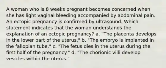 A woman who is 8 weeks pregnant becomes concerned when she has light vaginal bleeding accompanied by abdominal pain. An ectopic pregnancy is confirmed by ultrasound. Which statement indicates that the woman understands the explanation of an ectopic pregnancy? a. "The placenta develops in the lower part of the uterus." b. "The embryo is implanted in the fallopian tube." c. "The fetus dies in the uterus during the first half of the pregnancy." d. "The chorionic villi develop vesicles within the uterus."