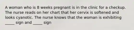 A woman who is 8 weeks pregnant is in the clinic for a checkup. The nurse reads on her chart that her cervix is softened and looks cyanotic. The nurse knows that the woman is exhibiting _____ sign and _____ sign