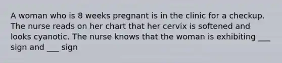 A woman who is 8 weeks pregnant is in the clinic for a checkup. The nurse reads on her chart that her cervix is softened and looks cyanotic. The nurse knows that the woman is exhibiting ___ sign and ___ sign