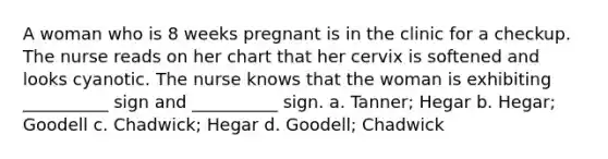 A woman who is 8 weeks pregnant is in the clinic for a checkup. The nurse reads on her chart that her cervix is softened and looks cyanotic. The nurse knows that the woman is exhibiting __________ sign and __________ sign. a. Tanner; Hegar b. Hegar; Goodell c. Chadwick; Hegar d. Goodell; Chadwick