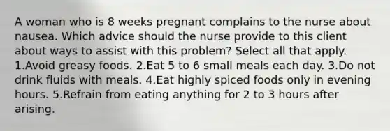 A woman who is 8 weeks pregnant complains to the nurse about nausea. Which advice should the nurse provide to this client about ways to assist with this problem? Select all that apply. 1.Avoid greasy foods. 2.Eat 5 to 6 small meals each day. 3.Do not drink fluids with meals. 4.Eat highly spiced foods only in evening hours. 5.Refrain from eating anything for 2 to 3 hours after arising.