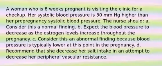 A woman who is 8 weeks pregnant is visiting the clinic for a checkup. Her systolic blood pressure is 30 mm Hg higher than her prepregnancy systolic blood pressure. The nurse should: a. Consider this a normal finding. b. Expect the blood pressure to decrease as the estrogen levels increase throughout the pregnancy. c. Consider this an abnormal finding because blood pressure is typically lower at this point in the pregnancy. d. Recommend that she decrease her salt intake in an attempt to decrease her peripheral vascular resistance.