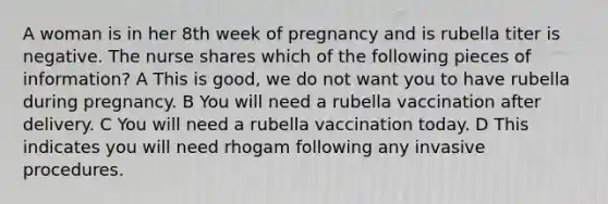 A woman is in her 8th week of pregnancy and is rubella titer is negative. The nurse shares which of the following pieces of information? A This is good, we do not want you to have rubella during pregnancy. B You will need a rubella vaccination after delivery. C You will need a rubella vaccination today. D This indicates you will need rhogam following any invasive procedures.